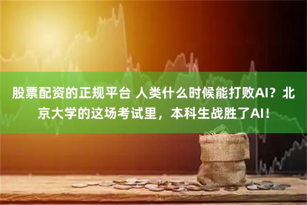 股票配资的正规平台 人类什么时候能打败AI？北京大学的这场考试里，本科生战胜了AI！