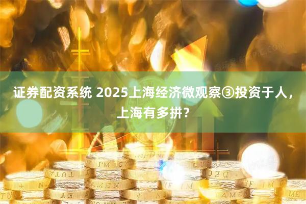 证券配资系统 2025上海经济微观察③投资于人，上海有多拼？