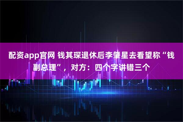 配资app官网 钱其琛退休后李肇星去看望称“钱副总理”，对方：四个字讲错三个