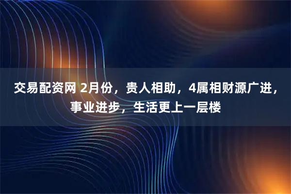 交易配资网 2月份，贵人相助，4属相财源广进，事业进步，生活更上一层楼