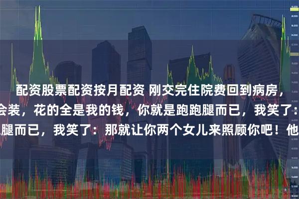 配资股票配资按月配资 刚交完住院费回到病房，就听到我爸说：你可真会装，花的全是我的钱，你就是跑跑腿而已，我笑了：那就让你两个女儿来照顾你吧！他瞬间急了
