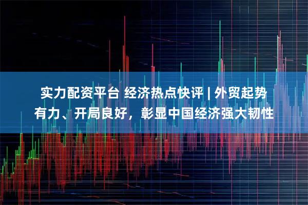 实力配资平台 经济热点快评 | 外贸起势有力、开局良好，彰显中国经济强大韧性