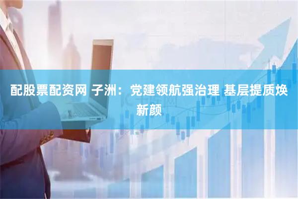 配股票配资网 子洲：党建领航强治理 基层提质焕新颜