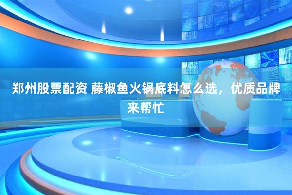 郑州股票配资 藤椒鱼火锅底料怎么选，优质品牌来帮忙