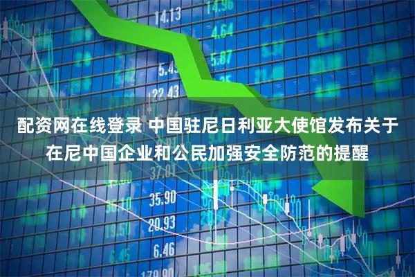 配资网在线登录 中国驻尼日利亚大使馆发布关于在尼中国企业和公民加强安全防范的提醒