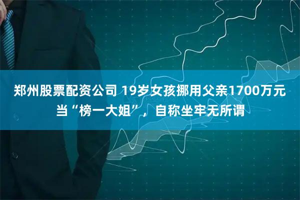 郑州股票配资公司 19岁女孩挪用父亲1700万元当“榜一大姐”，自称坐牢无所谓