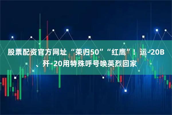 股票配资官方网址 “荣归50”“红鹰”！运-20B、歼-20用特殊呼号唤英烈回家
