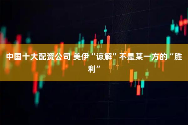 中国十大配资公司 美伊“谅解”不是某一方的“胜利”