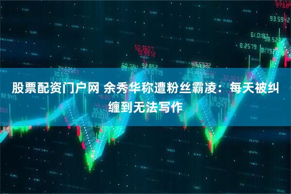 股票配资门户网 余秀华称遭粉丝霸凌：每天被纠缠到无法写作
