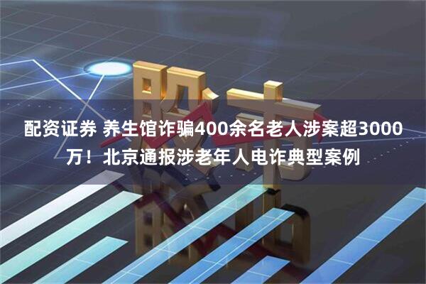 配资证券 养生馆诈骗400余名老人涉案超3000万！北京通报涉老年人电诈典型案例