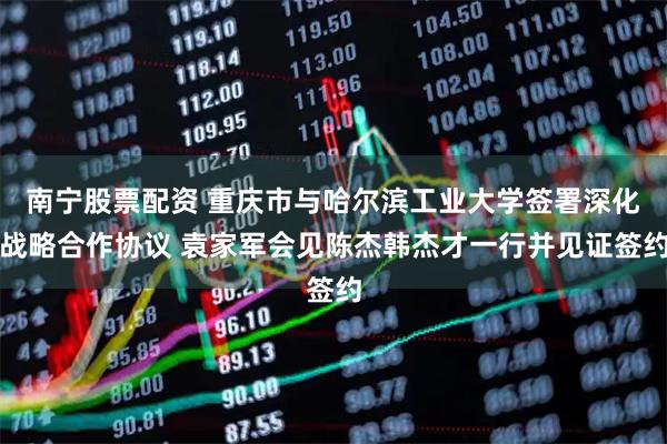 南宁股票配资 重庆市与哈尔滨工业大学签署深化战略合作协议 袁家军会见陈杰韩杰才一行并见证签约