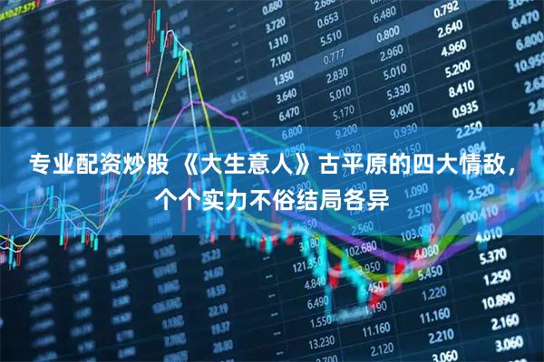 专业配资炒股 《大生意人》古平原的四大情敌，个个实力不俗结局各异