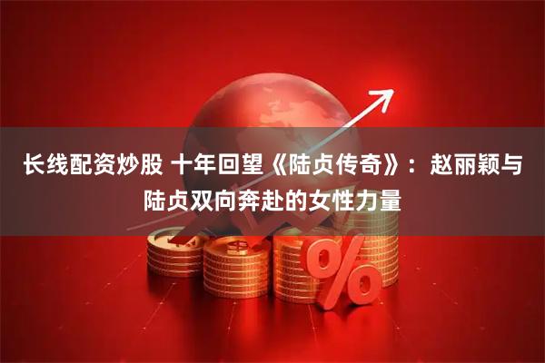 长线配资炒股 十年回望《陆贞传奇》：赵丽颖与陆贞双向奔赴的女性力量